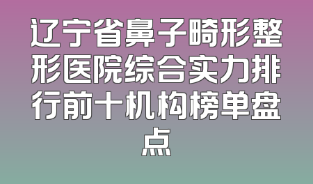 辽宁省鼻子畸形整形医院综合实力排行前十机构榜单盘点