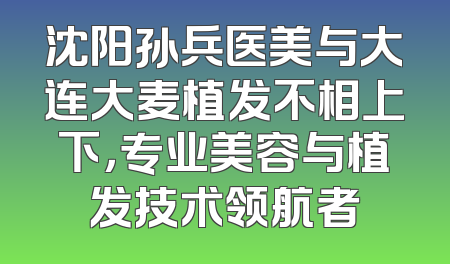 沈阳孙兵医美与大连大麦植发不相上下，专业美容与植发技术领航者