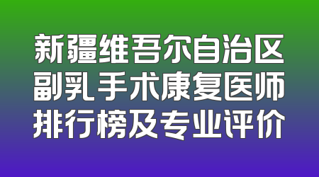 新疆维吾尔自治区副乳手术康复医师排行榜及专业评价