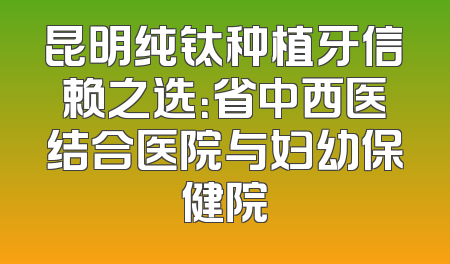昆明纯钛种植牙信赖之选：省中西医结合医院与妇幼保健院