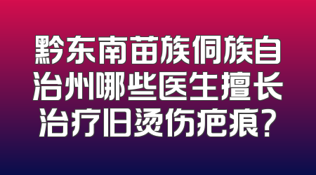 黔东南苗族侗族自治州哪些医生擅长治疗旧烫伤疤痕？