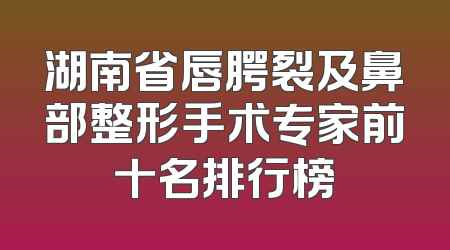 湖南省唇腭裂及鼻部整形手术专家前十名排行榜