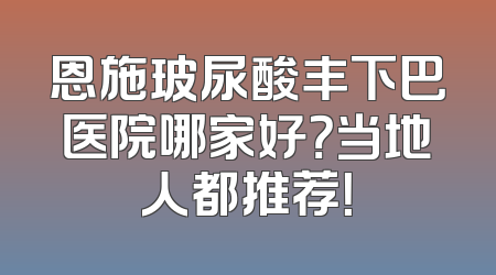 恩施玻尿酸丰下巴医院哪家好？当地人都推荐！