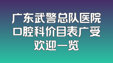 广东武警总队医院口腔科价目表广受欢迎一览