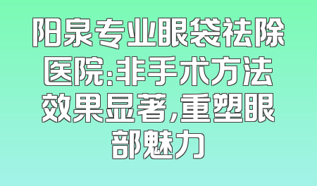 阳泉专业眼袋祛除医院：非手术方法效果显著，重塑眼部魅力