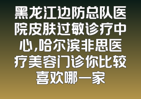 黑龙江边防总队医院皮肤过敏诊疗中心，哈尔滨非思医疗美容门诊你比较喜欢哪一家