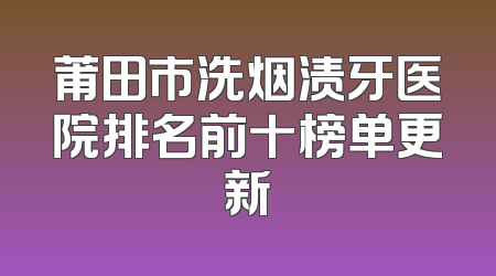 莆田市洗烟渍牙医院排名前十榜单更新
