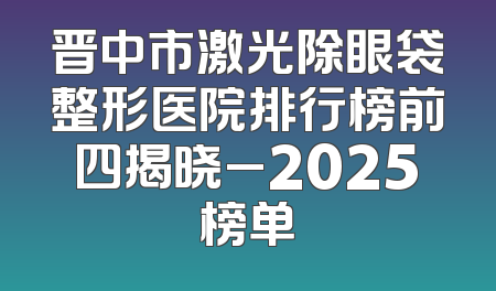 晋中市激光除眼袋整形医院排行榜前四揭晓_2025榜单