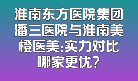 淮南东方医院集团潘三医院与淮南美橙医美：实力对比哪家更优？