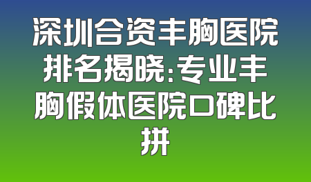 深圳合资丰胸医院排名揭晓：专业丰胸假体医院口碑比拼
