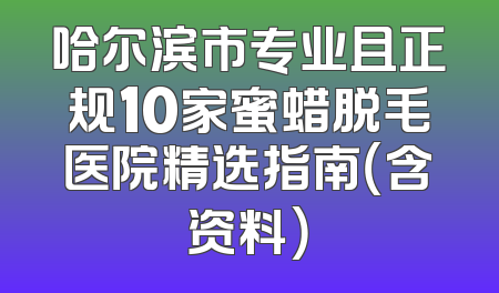 哈尔滨市专业且正规10家蜜蜡脱毛医院精选指南（含资料）