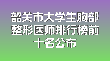 韶关市大学生胸部整形医师排行榜前十名公布