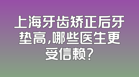 上海牙齿矫正后牙垫高，哪些医生更受信赖？