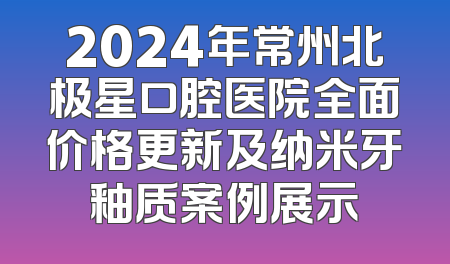 2024年常州北极星口腔医院全面价格更新及纳米牙釉质案例展示