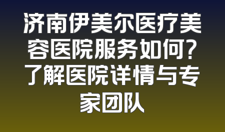 济南伊美尔医疗美容医院服务如何？了解医院详情与专家团队