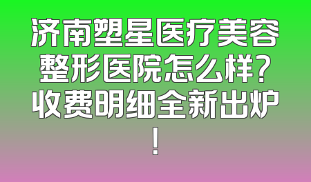 济南塑星医疗美容整形医院怎么样？收费明细全新出炉！