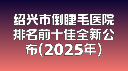 绍兴市倒睫毛医院排名前十佳全新公布（2025年）