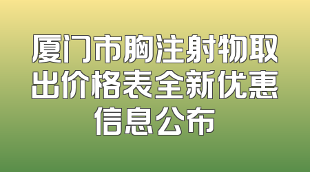 厦门市胸注射物取出价格表全新优惠信息公布