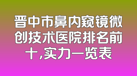 晋中市鼻内窥镜微创技术医院排名前十，实力一览表