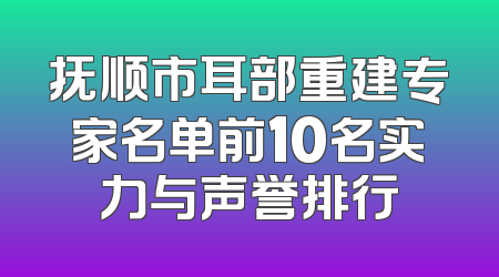 抚顺市耳部重建专家名单前10名实力与声誉排行