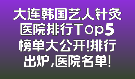 大连韩国艺人针灸医院排行Top5榜单大公开！排行出炉，医院名单！