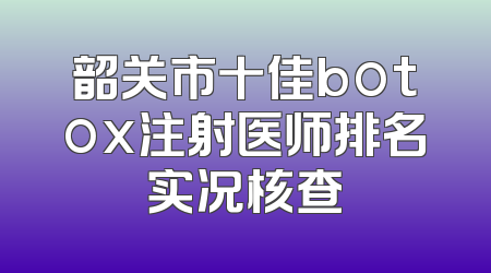 韶关市十佳botox注射医师排名实况核查