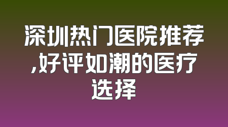 深圳热门医院推荐，好评如潮的医疗选择