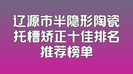 辽源市半隐形陶瓷托槽矫正十佳排名推荐榜单