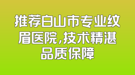 推荐白山市专业纹眉医院，技术精湛品质保障