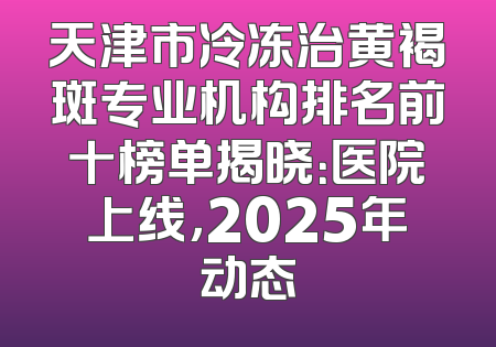 天津市冷冻治黄褐斑专业机构排名前十榜单揭晓：医院上线，2025年动态