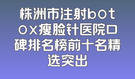 株洲市注射botox瘦脸针医院口碑排名榜前十名精选突出