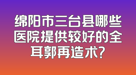 绵阳市三台县哪些医院提供较好的全耳郭再造术？