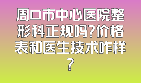 周口市中心医院整形科正规吗？价格表和医生技术咋样？