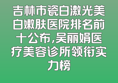 吉林市瓷白激光美白嫩肤医院排名前十公布，吴丽娟医疗美容诊所领衔实力榜