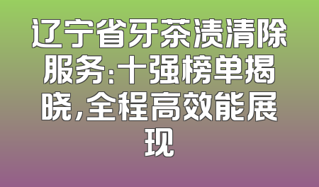 辽宁省牙茶渍清除服务：十强榜单揭晓，全程高效能展现