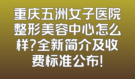 重庆五洲女子医院整形美容中心怎么样？全新简介及收费标准公布！
