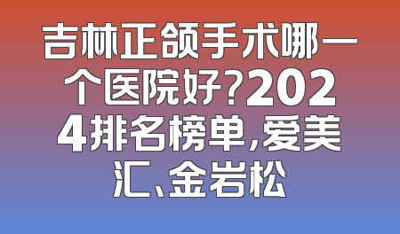 吉林正颌手术哪一个医院好？2024排名榜单，爱美汇、金岩松
