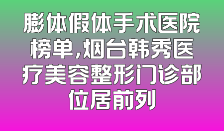 膨体假体手术医院榜单，烟台韩秀医疗美容整形门诊部位居前列