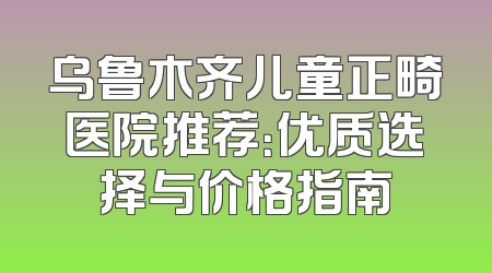 乌鲁木齐儿童正畸医院推荐：优质选择与价格指南