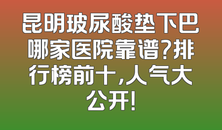 昆明玻尿酸垫下巴哪家医院靠谱？排行榜前十，人气大公开！