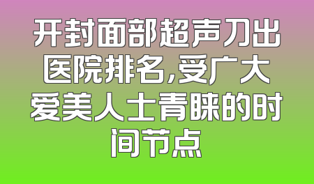 开封面部超声刀出医院排名，受广大爱美人士青睐的时间节点