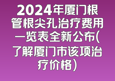 2024年厦门根管根尖孔治疗费用一览表全新公布（了解厦门市该项治疗价格）