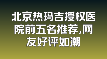 北京热玛吉授权医院前五名推荐，网友好评如潮