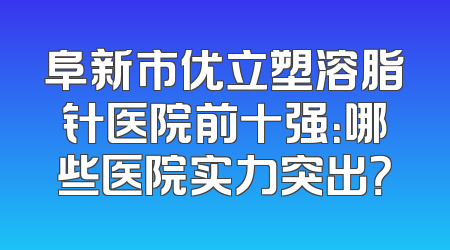 阜新市优立塑溶脂针医院前十强：哪些医院实力突出？