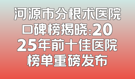 河源市分根术医院口碑榜揭晓：2025年前十佳医院榜单重磅发布