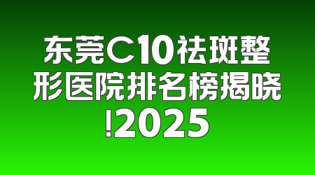东莞C10祛斑整形医院排名榜揭晓!2025