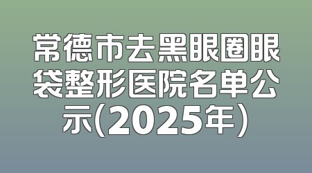常德市去黑眼圈眼袋整形医院名单公示（2025年）
