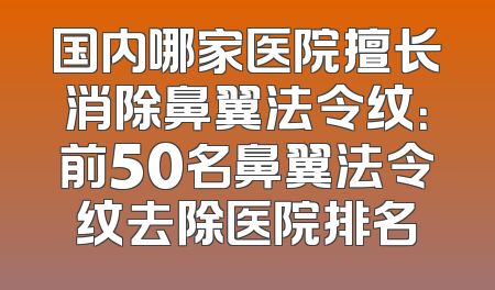 国内哪家医院擅长消除鼻翼法令纹：前50名鼻翼法令纹去除医院排名