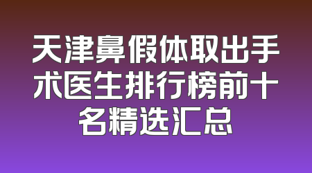 天津鼻假体取出手术医生排行榜前十名精选汇总
