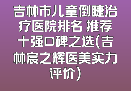吉林市儿童倒睫治疗医院排名 推荐十强口碑之选（吉林宸之辉医美实力评价）